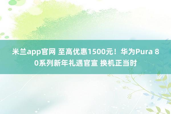 米兰app官网 至高优惠1500元！华为Pura 80系列新年礼遇官宣 换机正当时