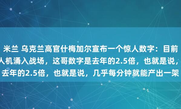 米兰 乌克兰高官什梅加尔宣布一个惊人数字：目前乌军已经有300万架无人机涌入战场，这哥数字是去年的2.5倍，也就是说，几乎每分钟就能产出一架