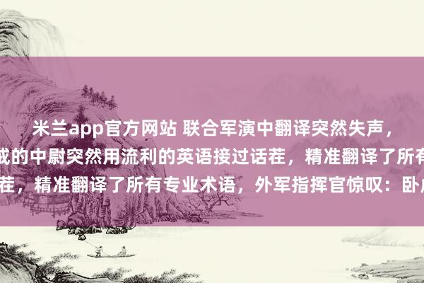 米兰app官方网站 联合军演中翻译突然失声，场面一度尴尬，旁边警戒的中尉突然用流利的英语接过话茬，精准翻译了所有专业术语，外军指挥官惊叹：卧虎藏龙！