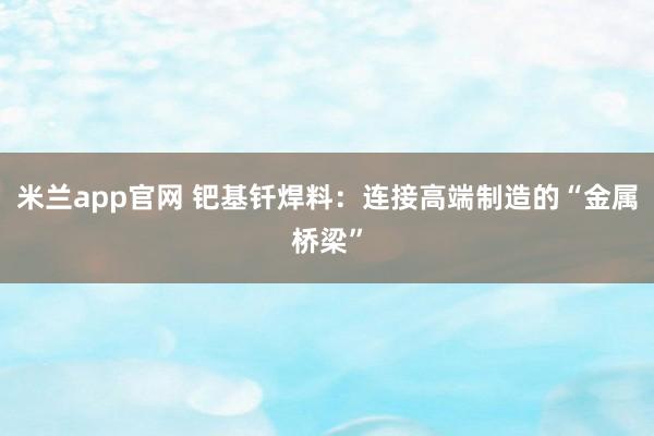 米兰app官网 钯基钎焊料：连接高端制造的“金属桥梁”