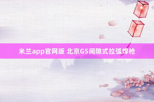 米兰app官网版 北京G5间隙式拉弧焊枪