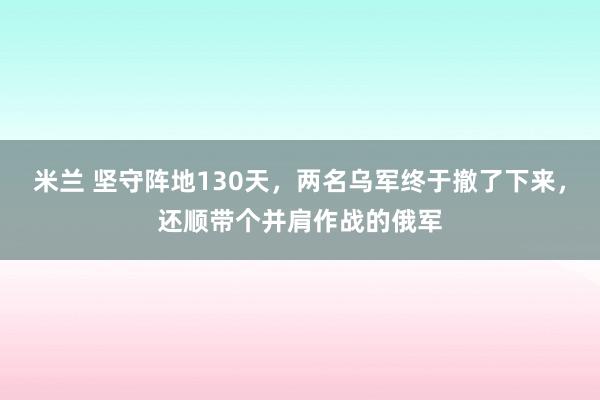 米兰 坚守阵地130天，两名乌军终于撤了下来，还顺带个并肩作战的俄军