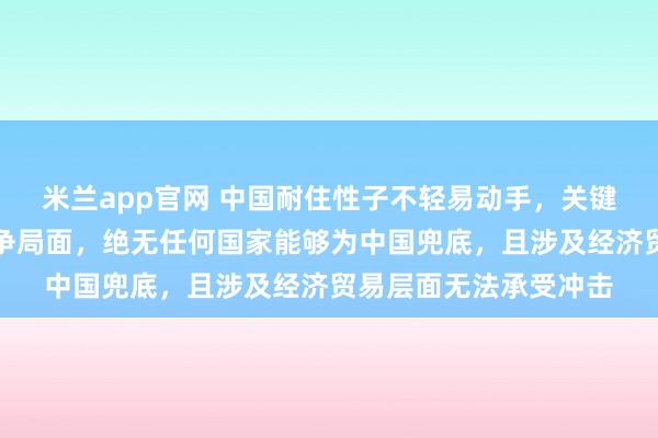 米兰app官网 中国耐住性子不轻易动手,关键原因在于一旦陷入战争局面,绝无任何国家能够为中国兜底,且涉及经济贸易层面无法承受冲击