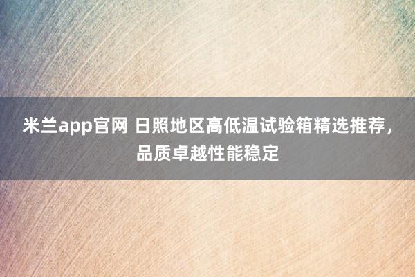 米兰app官网 日照地区高低温试验箱精选推荐,品质卓越性能稳定