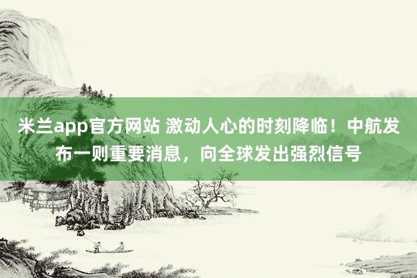 米兰app官方网站 激动人心的时刻降临!中航发布一则重要消息,向全球发出强烈信号