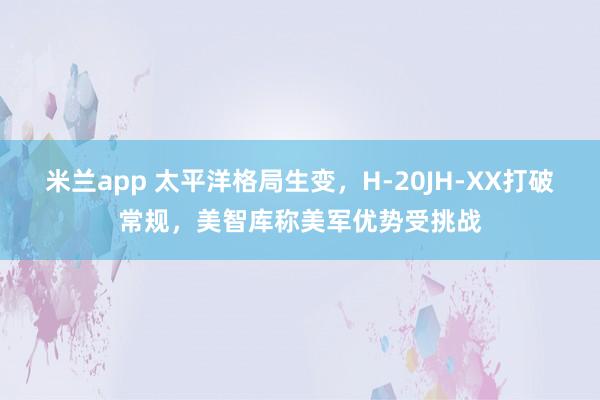 米兰app 太平洋格局生变，H-20JH-XX打破常规，美智库称美军优势受挑战