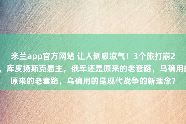 米兰app官方网站 让人倒吸凉气！3个旅打崩2个军，俄军大动脉被切，库皮扬斯克易主，俄军还是原来的老套路，乌确用的是现代战争的新理念？