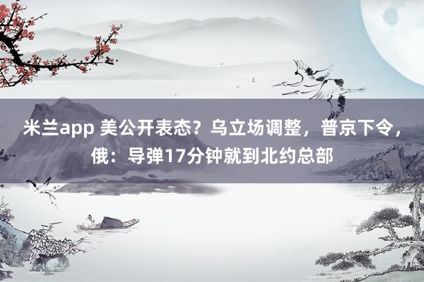 米兰app 美公开表态？乌立场调整，普京下令，俄：导弹17分钟就到北约总部