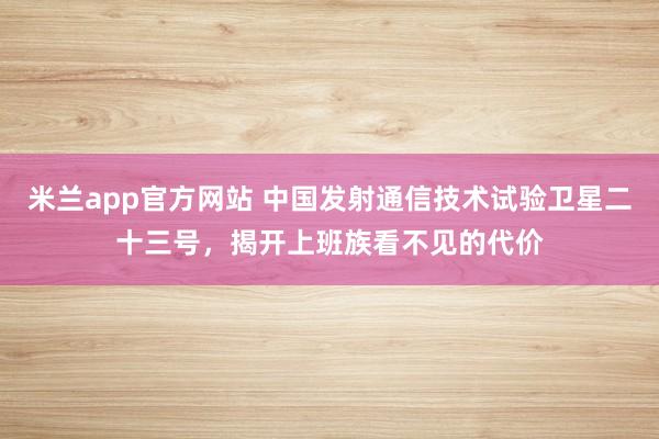 米兰app官方网站 中国发射通信技术试验卫星二十三号，揭开上班族看不见的代价