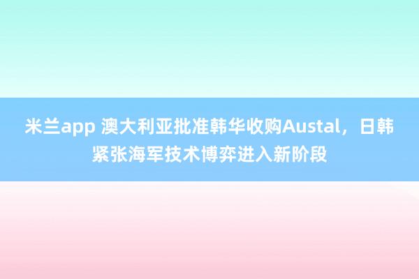 米兰app 澳大利亚批准韩华收购Austal，日韩紧张海军技术博弈进入新阶段