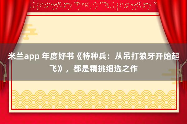 米兰app 年度好书《特种兵：从吊打狼牙开始起飞》，都是精挑细选之作