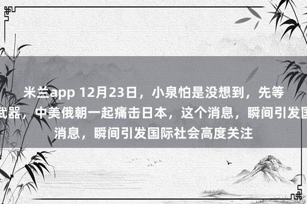 米兰app 12月23日，小泉怕是没想到，先等来的不是拥有核武器，中美俄朝一起痛击日本，这个消息，瞬间引发国际社会高度关注
