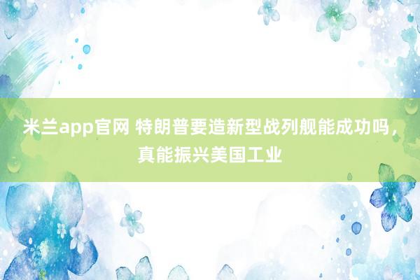 米兰app官网 特朗普要造新型战列舰能成功吗，真能振兴美国工业