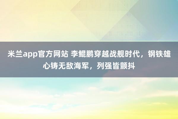 米兰app官方网站 李鲲鹏穿越战舰时代，钢铁雄心铸无敌海军，列强皆颤抖