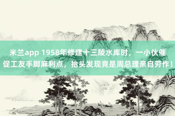 米兰app 1958年修建十三陵水库时，一小伙催促工友手脚麻利点，抬头发现竟是周总理亲自劳作！