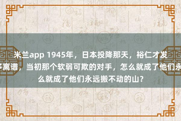 米兰app 1945年，日本投降那天，裕仁才发现自己错得有多离谱，当初那个软弱可欺的对手，怎么就成了他们永远搬不动的山？