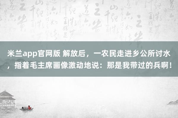 米兰app官网版 解放后,一农民走进乡公所讨水,指着毛主席画像激动地说:那是我带过的兵啊!