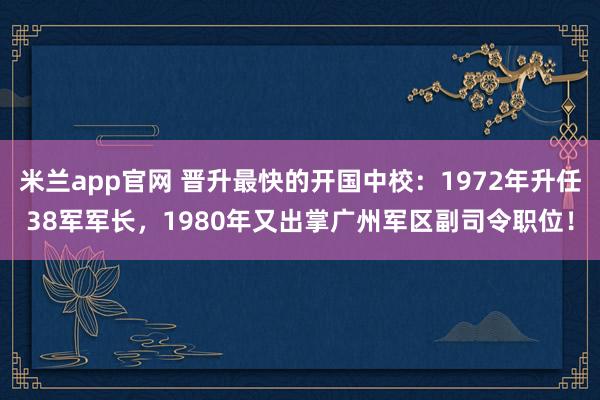 米兰app官网 晋升最快的开国中校：1972年升任38军军长，1980年又出掌广州军区副司令职位！