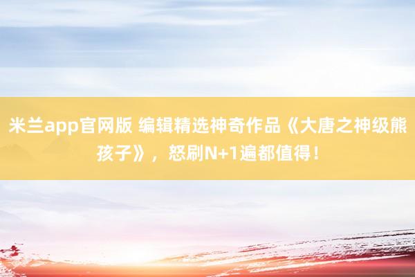 米兰app官网版 编辑精选神奇作品《大唐之神级熊孩子》，怒刷N+1遍都值得！