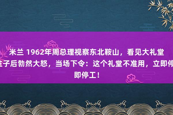 米兰 1962年周总理视察东北鞍山,看见大礼堂的柱子后勃然大怒,当场下令:这个礼堂不准用,立即停工!