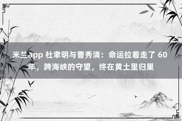米兰app 杜聿明与曹秀清：命运拉着走了 60 年，跨海峡的守望，终在黄土里归巢