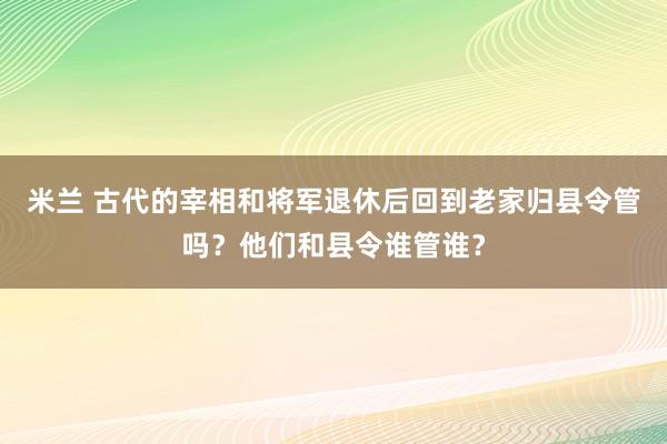 米兰 古代的宰相和将军退休后回到老家归县令管吗?他们和县令谁管谁?