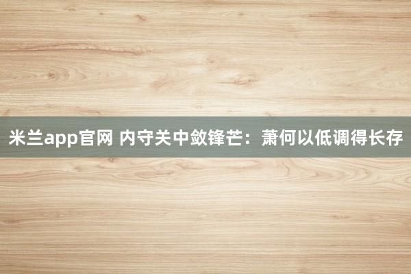 米兰app官网 内守关中敛锋芒：萧何以低调得长存
