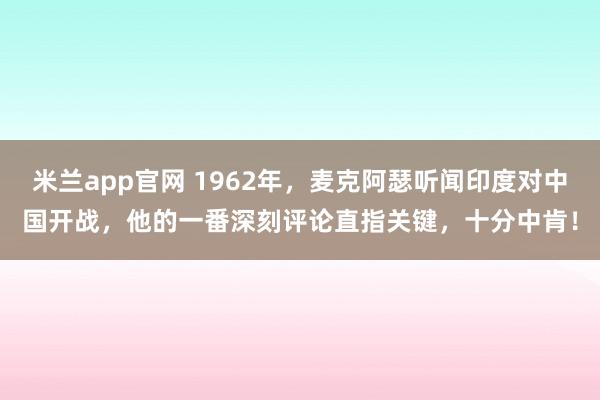 米兰app官网 1962年，麦克阿瑟听闻印度对中国开战，他的一番深刻评论直指关键，十分中肯！