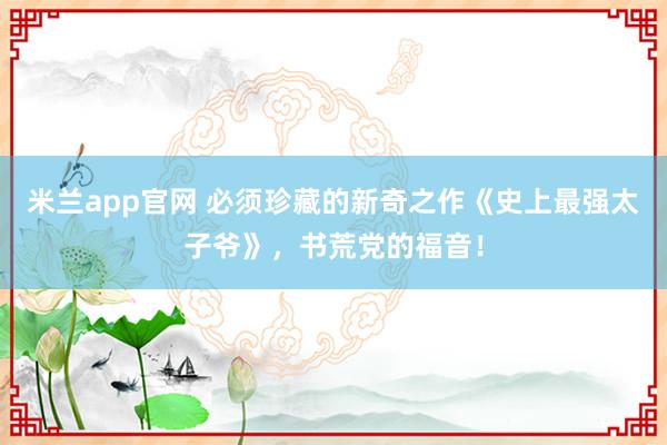 米兰app官网 必须珍藏的新奇之作《史上最强太子爷》,书荒党的福音!