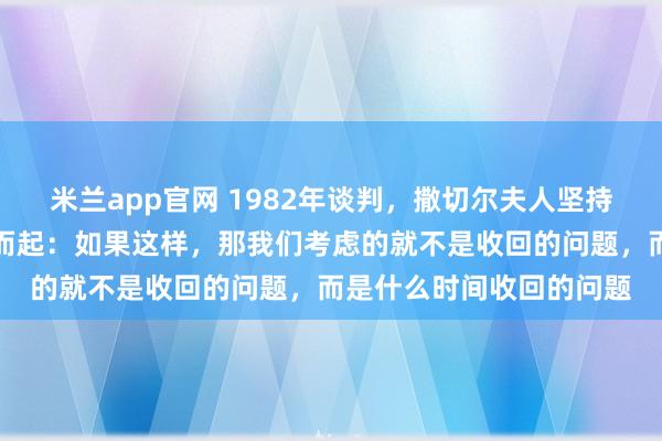 米兰app官网 1982年谈判，撒切尔夫人坚持驻军要求，邓小平拍案而起：如果这样，那我们考虑的就不是收回的问题，而是什么时间收回的问题
