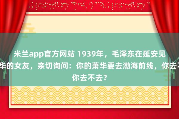 米兰app官方网站 1939年，毛泽东在延安见到萧华的女友，亲切询问：你的萧华要去渤海前线，你去不去？