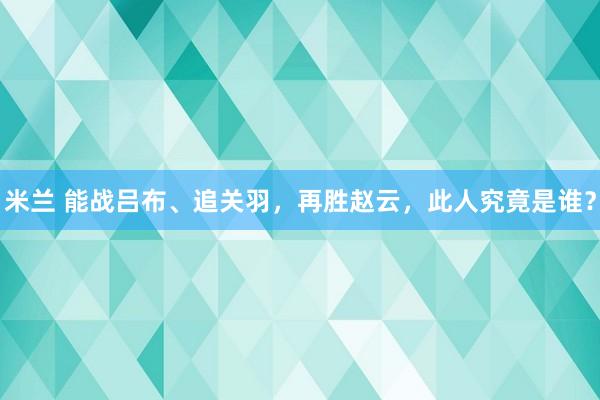 米兰 能战吕布、追关羽,再胜赵云,此人究竟是谁?