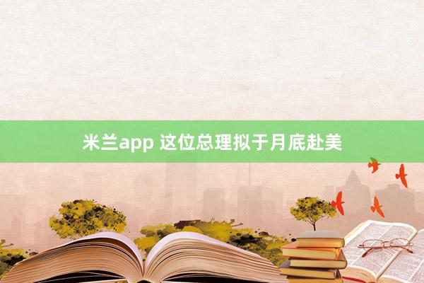 米兰app 这位总理拟于月底赴美