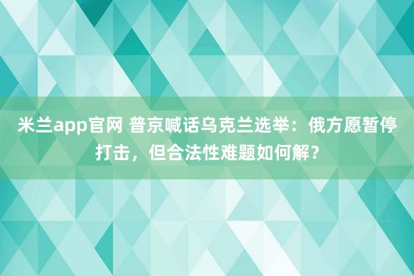 米兰app官网 普京喊话乌克兰选举：俄方愿暂停打击，但合法性难题如何解？