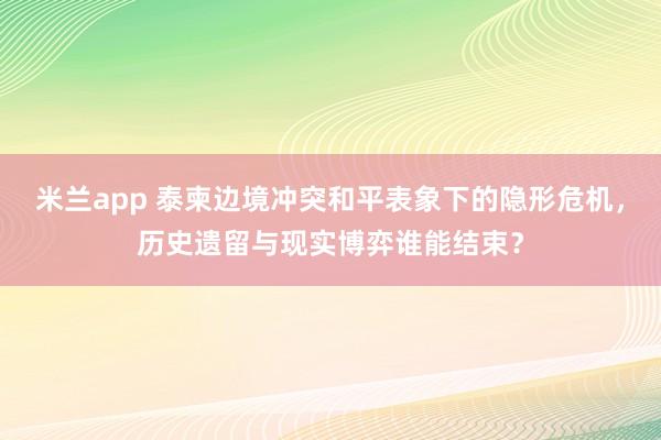 米兰app 泰柬边境冲突和平表象下的隐形危机，历史遗留与现实博弈谁能结束？
