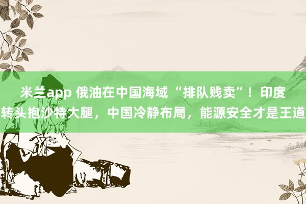 米兰app 俄油在中国海域 “排队贱卖”！印度转头抱沙特大腿，中国冷静布局，能源安全才是王道