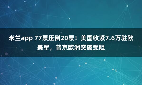 米兰app 77票压倒20票！美国收紧7.6万驻欧美军，普京欧洲突破受阻