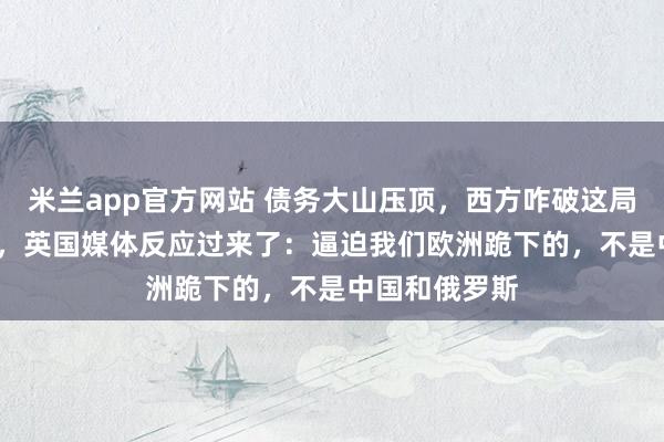 米兰app官方网站 债务大山压顶，西方咋破这局？12月21日，英国媒体反应过来了：逼迫我们欧洲跪下的，不是中国和俄罗斯
