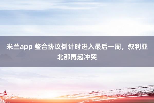 米兰app 整合协议倒计时进入最后一周,叙利亚北部再起冲突