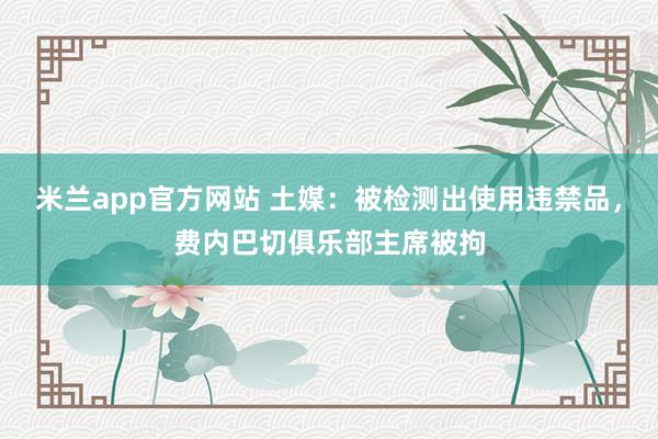 米兰app官方网站 土媒：被检测出使用违禁品，费内巴切俱乐部主席被拘