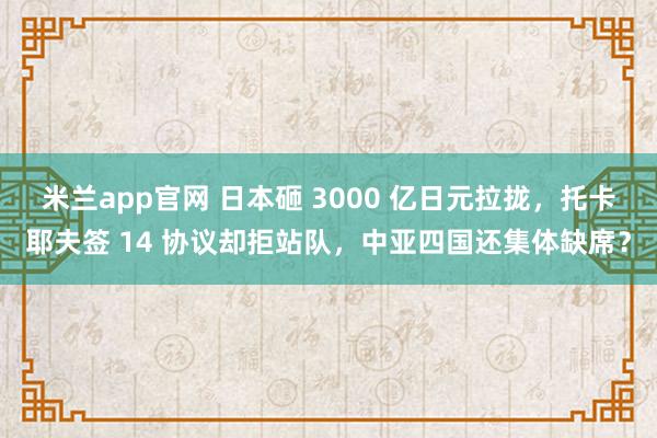 米兰app官网 日本砸 3000 亿日元拉拢，托卡耶夫签 14 协议却拒站队，中亚四国还集体缺席？