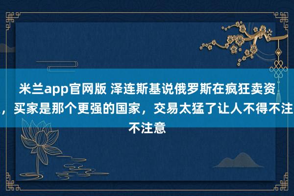 米兰app官网版 泽连斯基说俄罗斯在疯狂卖资源,买家是那个更强的国家,交易太猛了让人不得不注意
