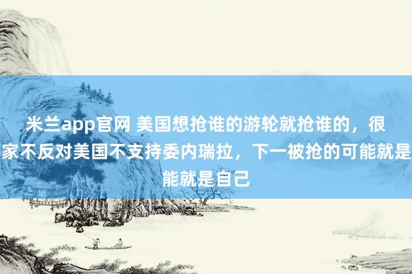 米兰app官网 美国想抢谁的游轮就抢谁的，很多国家不反对美国不支持委内瑞拉，下一被抢的可能就是自己