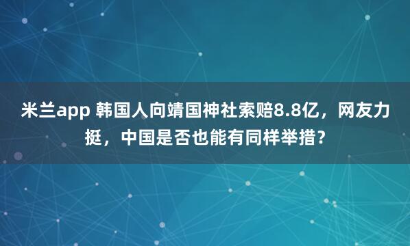 米兰app 韩国人向靖国神社索赔8.8亿，网友力挺，中国是否也能有同样举措？
