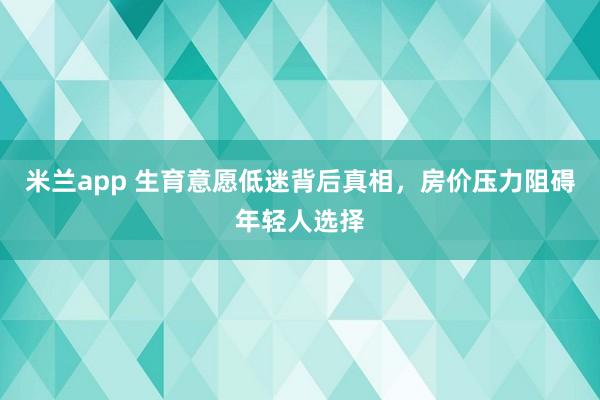 米兰app 生育意愿低迷背后真相,房价压力阻碍年轻人选择