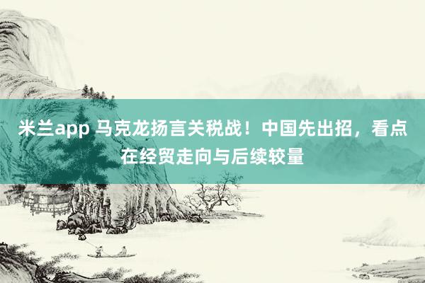 米兰app 马克龙扬言关税战！中国先出招，看点在经贸走向与后续较量