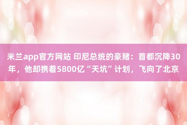 米兰app官方网站 印尼总统的豪赌：首都沉降30年，他却携着5800亿“天坑”计划，飞向了北京