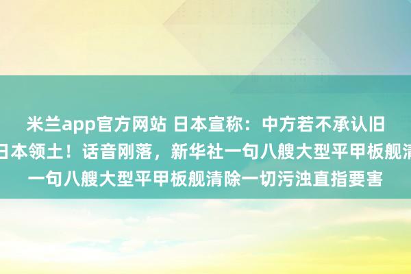 米兰app官方网站 日本宣称：中方若不承认旧金山和约，台湾即为日本领土！话音刚落，新华社一句八艘大型平甲板舰清除一切污浊直指要害