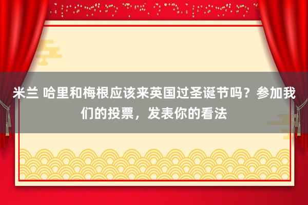 米兰 哈里和梅根应该来英国过圣诞节吗？参加我们的投票，发表你的看法