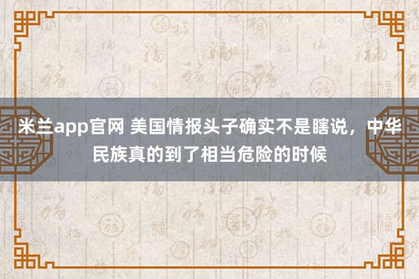 米兰app官网 美国情报头子确实不是瞎说，中华民族真的到了相当危险的时候